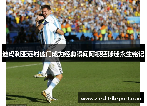 迪玛利亚远射破门成为经典瞬间阿根廷球迷永生铭记